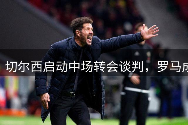 切尔西启动中场转会谈判，罗马成科内潜在下家