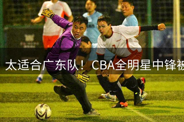 太适合广东队！CBA全明星中锋被多队疯抢，朱芳雨有望完成截胡？