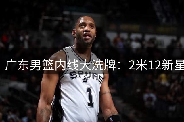 广东男篮内线大洗牌：2米12新星入列 焦泊乔国家队爆发现转机