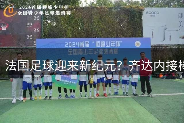 法国足球迎来新纪元？齐达内接棒国家队主帅引热议