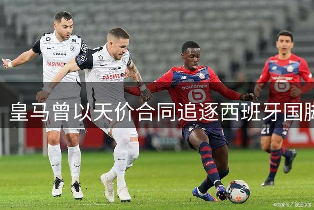 皇马曾以天价合同追逐西班牙国脚 遭球员本人婉拒