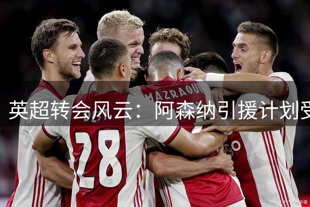 英超转会风云：阿森纳引援计划受阻 西汉姆全力补强锋线