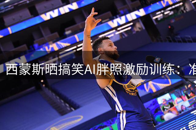 西蒙斯晒搞笑AI胖照激励训练：准备好迎接新赛季挑战