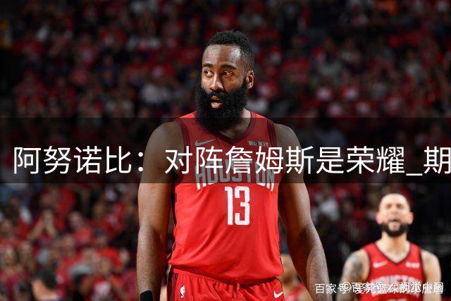 阿努诺比：对阵詹姆斯是荣耀 期待与76人上演揭幕战对决