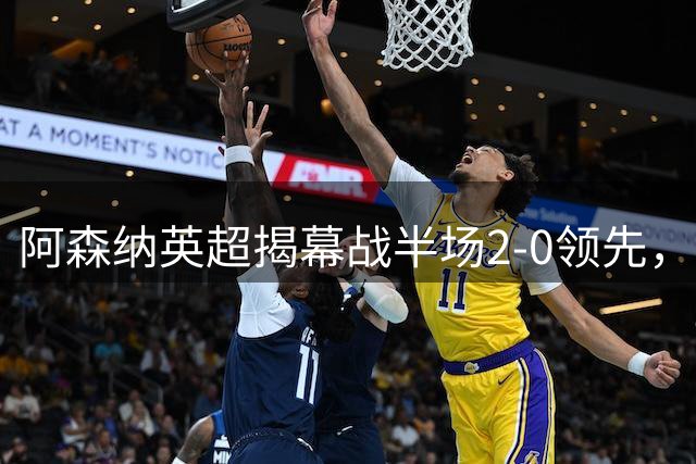 阿森纳英超揭幕战半场2-0领先，新赛季开门红在望
