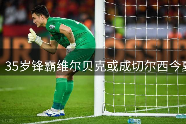 35岁锋霸维尔贝克或成切尔西今夏关键引援 蓝军锋线重组加速