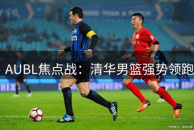 AUBL焦点战：清华男篮强势领跑，欧祈洛乔文杜关键抢断奠定胜局